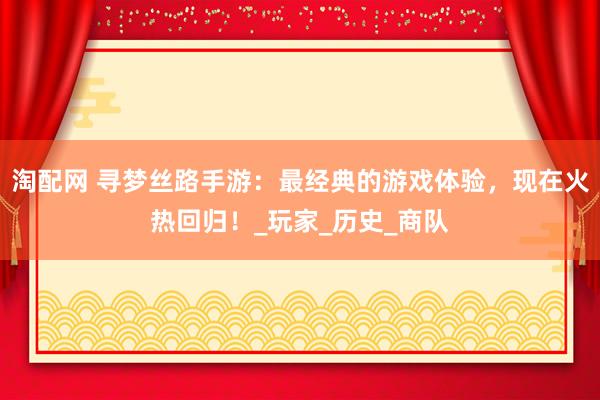 淘配网 寻梦丝路手游：最经典的游戏体验，现在火热回归！_玩家_历史_商队