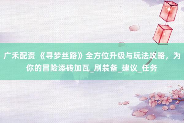 广禾配资 《寻梦丝路》全方位升级与玩法攻略，为你的冒险添砖加瓦_刷装备_建议_任务