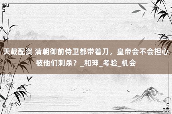 天载配资 清朝御前侍卫都带着刀，皇帝会不会担心被他们刺杀？_和珅_考验_机会
