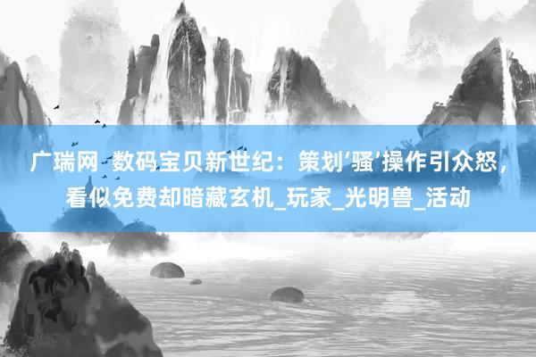 广瑞网  数码宝贝新世纪：策划‘骚’操作引众怒，看似免费却暗藏玄机_玩家_光明兽_活动