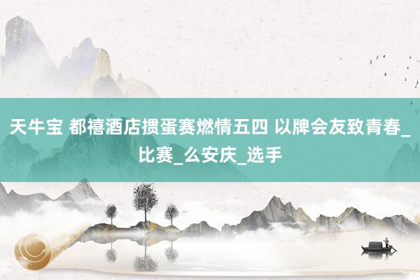 天牛宝 都禧酒店掼蛋赛燃情五四 以牌会友致青春_比赛_么安庆_选手