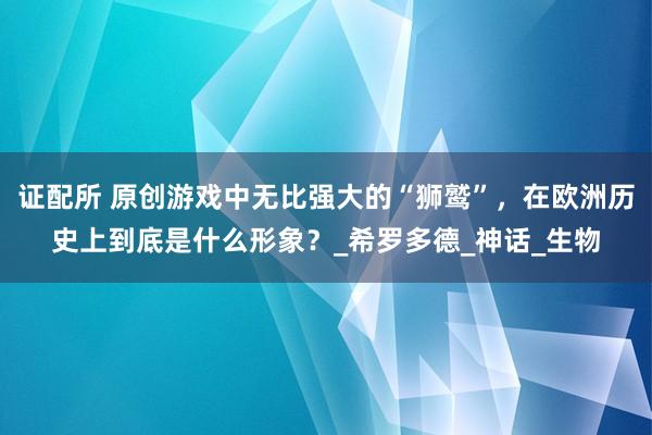 证配所 原创游戏中无比强大的“狮鹫”，在欧洲历史上到底是什么形象？_希罗多德_神话_生物