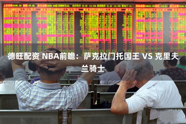 德旺配资 NBA前瞻：萨克拉门托国王 VS 克里夫兰骑士
