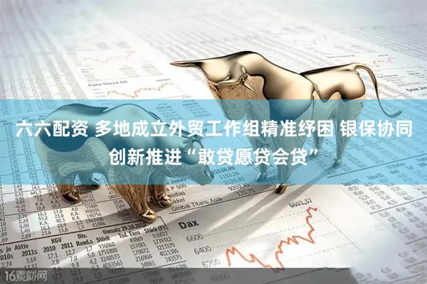 六六配资 多地成立外贸工作组精准纾困 银保协同创新推进“敢贷愿贷会贷”