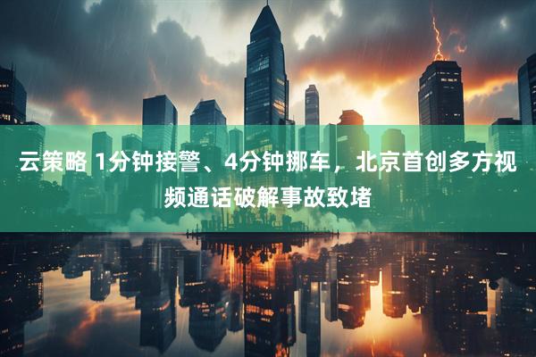 云策略 1分钟接警、4分钟挪车，北京首创多方视频通话破解事故致堵