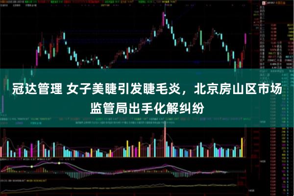 冠达管理 女子美睫引发睫毛炎，北京房山区市场监管局出手化解纠纷