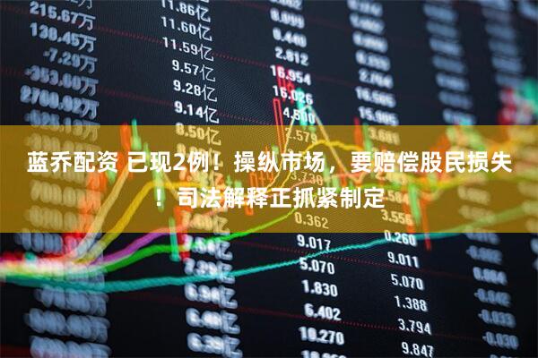 蓝乔配资 已现2例！操纵市场，要赔偿股民损失！司法解释正抓紧制定