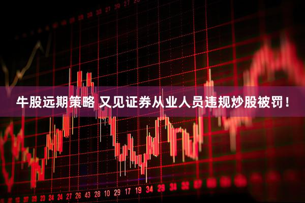 牛股远期策略 又见证券从业人员违规炒股被罚！