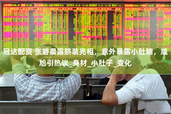 冠达配资 张碧晨露脐装亮相，意外暴露小肚腩，尴尬引热议_身材_小肚子_变化