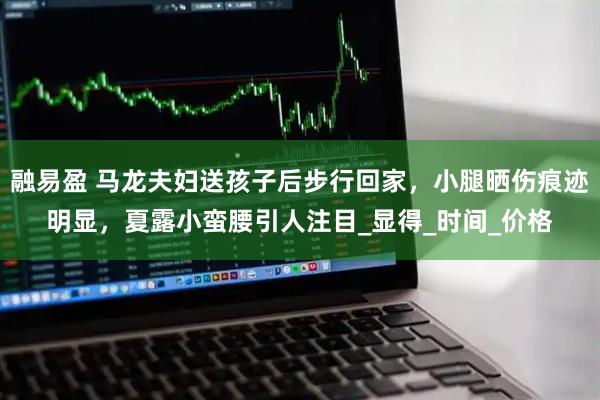 融易盈 马龙夫妇送孩子后步行回家，小腿晒伤痕迹明显，夏露小蛮腰引人注目_显得_时间_价格