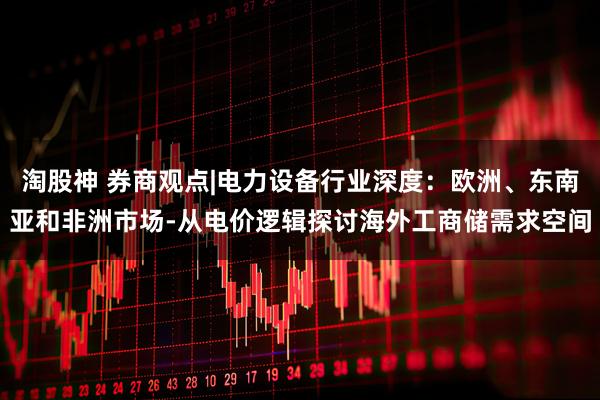 淘股神 券商观点|电力设备行业深度：欧洲、东南亚和非洲市场-从电价逻辑探讨海外工商储需求空间