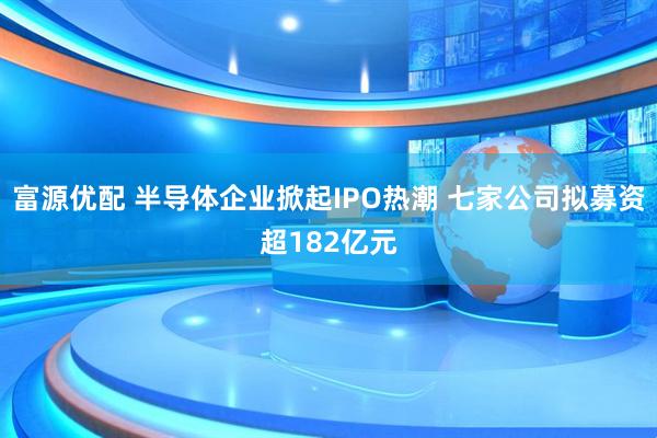 富源优配 半导体企业掀起IPO热潮 七家公司拟募资超182亿元