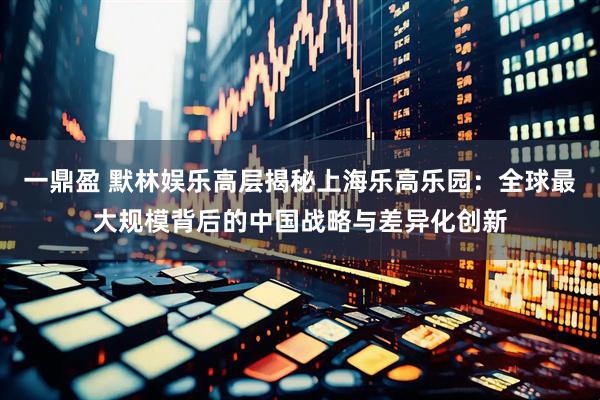 一鼎盈 默林娱乐高层揭秘上海乐高乐园：全球最大规模背后的中国战略与差异化创新