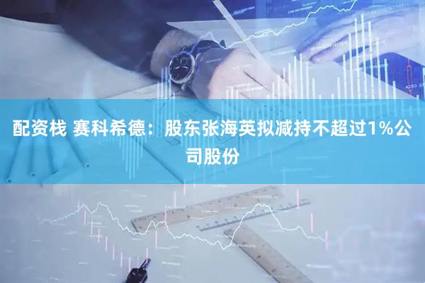 配资栈 赛科希德：股东张海英拟减持不超过1%公司股份