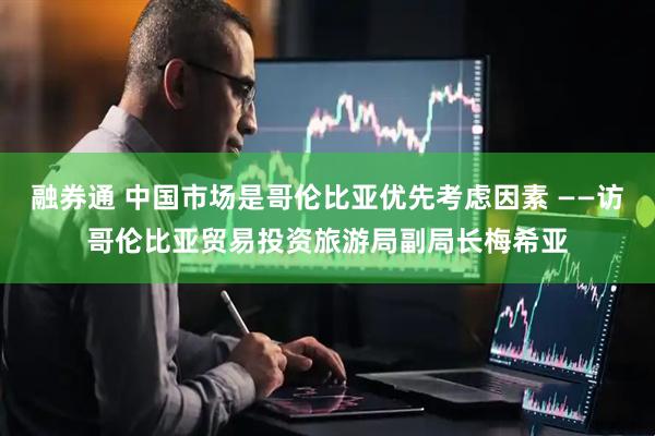 融券通 中国市场是哥伦比亚优先考虑因素 ——访哥伦比亚贸易投资旅游局副局长梅希亚