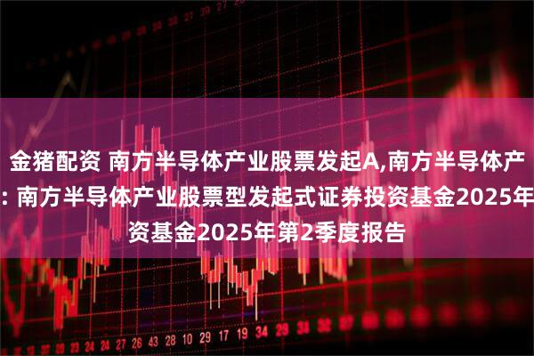 金猪配资 南方半导体产业股票发起A,南方半导体产业股票发起C: 南方半导体产业股票型发起式证券投资基金2025年第2季度报告