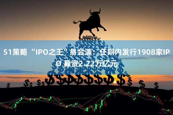 51策略 “IPO之王”易会满：任期内发行1908家IPO 募资2.22万亿元