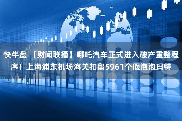 快牛盘 【财闻联播】哪吒汽车正式进入破产重整程序！上海浦东机场海关扣留5961个假泡泡玛特