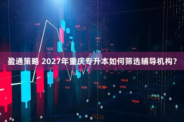 盈通策略 2027年重庆专升本如何筛选辅导机构？