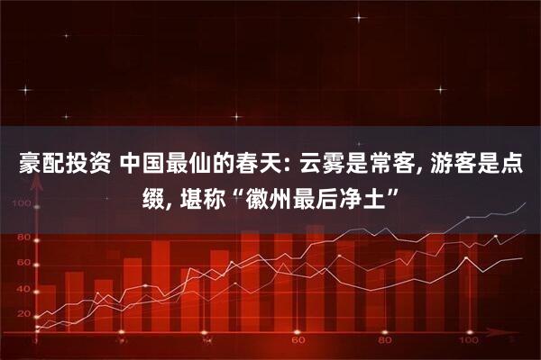 豪配投资 中国最仙的春天: 云雾是常客, 游客是点缀, 堪称“徽州最后净土”
