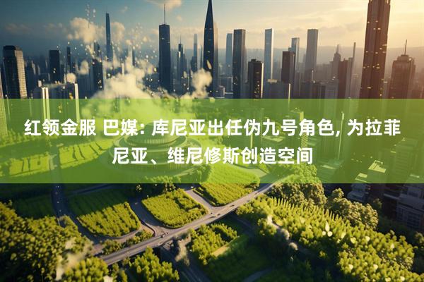 红领金服 巴媒: 库尼亚出任伪九号角色, 为拉菲尼亚、维尼修斯创造空间